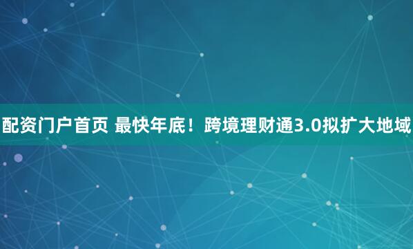 配资门户首页 最快年底！跨境理财通3.0拟扩大地域