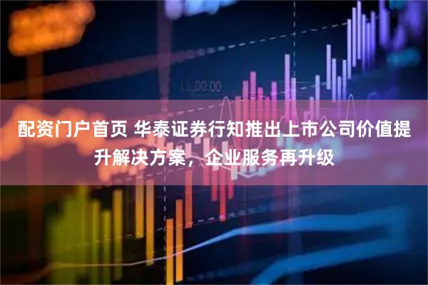 配资门户首页 华泰证券行知推出上市公司价值提升解决方案，企业服务再升级