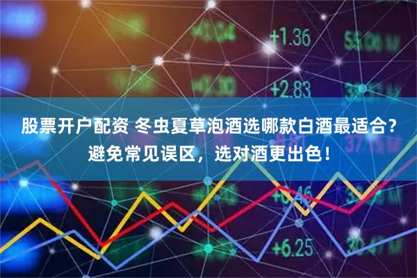 股票开户配资 冬虫夏草泡酒选哪款白酒最适合？避免常见误区，选对酒更出色！