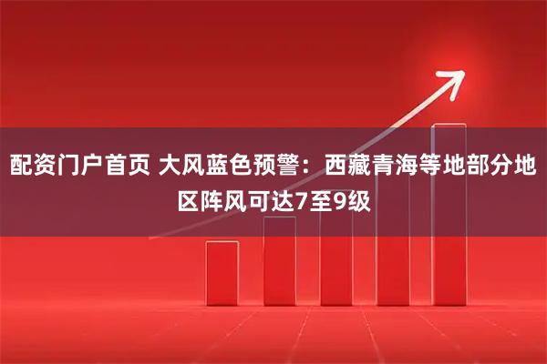 配资门户首页 大风蓝色预警：西藏青海等地部分地区阵风可达7至9级