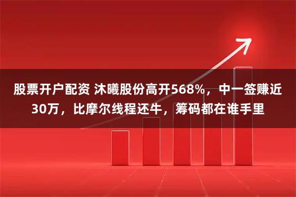 股票开户配资 沐曦股份高开568%，中一签赚近30万，比摩尔线程还牛，筹码都在谁手里