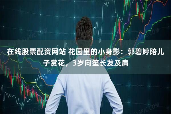 在线股票配资网站 花园里的小身影：郭碧婷陪儿子赏花，3岁向笙长发及肩