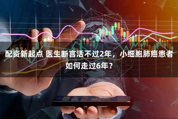 配资新起点 医生断言活不过2年，小细胞肺癌患者如何走过6年？