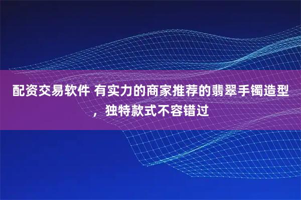 配资交易软件 有实力的商家推荐的翡翠手镯造型，独特款式不容错过