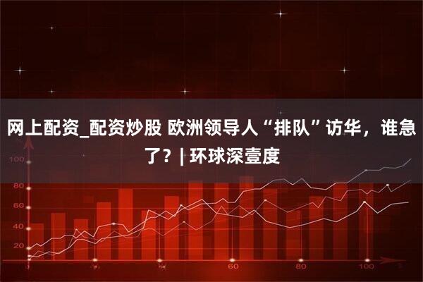 网上配资_配资炒股 欧洲领导人“排队”访华，谁急了？| 环球深壹度