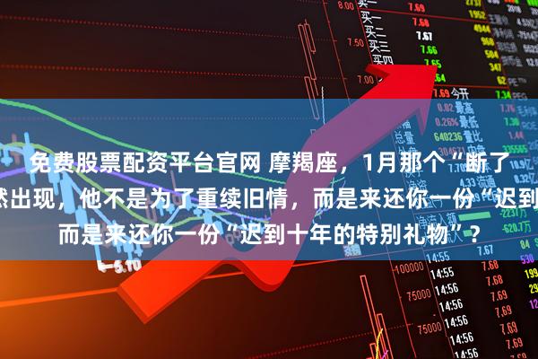 免费股票配资平台官网 摩羯座，1月那个“断了联系”的故友会突然出现，他不是为了重续旧情，而是来还你一份“迟到十年的特别礼物”？