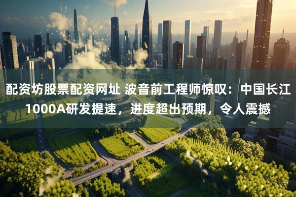 配资坊股票配资网址 波音前工程师惊叹：中国长江1000A研发提速，进度超出预期，令人震撼