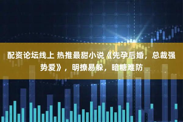 配资论坛线上 热推最甜小说《先孕后婚，总裁强势爱》，明撩易躲，暗糖难防