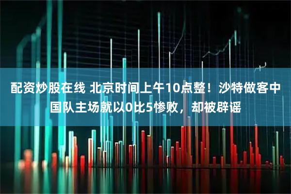 配资炒股在线 北京时间上午10点整！沙特做客中国队主场就以0比5惨败，却被辟谣