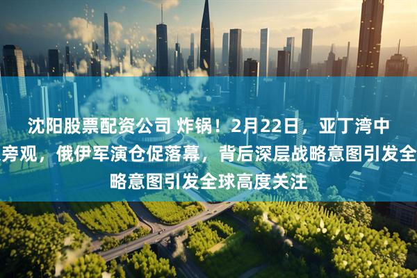 沈阳股票配资公司 炸锅！2月22日，亚丁湾中国军舰冷眼旁观，俄伊军演仓促落幕，背后深层战略意图引发全球高度关注