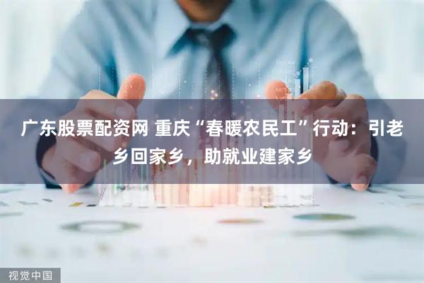 广东股票配资网 重庆“春暖农民工”行动：引老乡回家乡，助就业建家乡