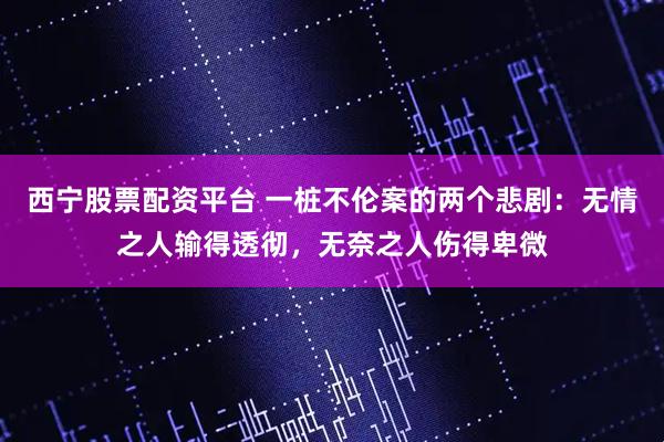 西宁股票配资平台 一桩不伦案的两个悲剧：无情之人输得透彻，无奈之人伤得卑微