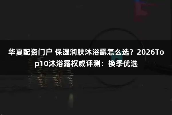 华夏配资门户 保湿润肤沐浴露怎么选？2026Top10沐浴露权威评测：换季优选