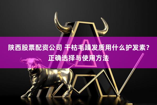 陕西股票配资公司 干枯毛躁发质用什么护发素？正确选择与使用方法