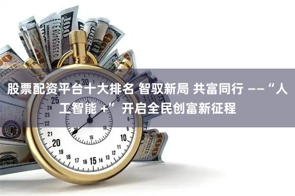 股票配资平台十大排名 智驭新局 共富同行 ——“人工智能 +” 开启全民创富新征程