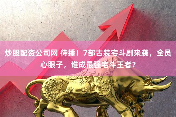 炒股配资公司网 待播！7部古装宅斗剧来袭，全员心眼子，谁成最强宅斗王者？