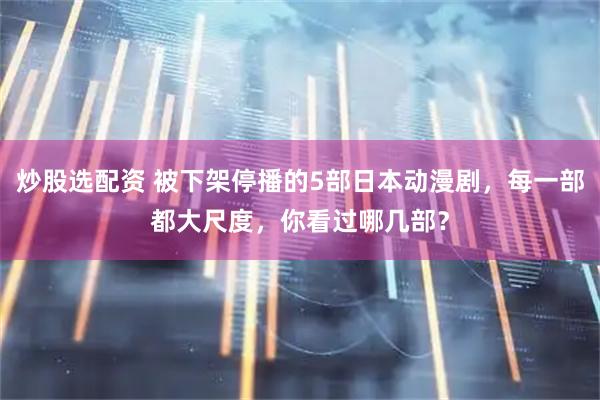 炒股选配资 被下架停播的5部日本动漫剧，每一部都大尺度，你看过哪几部？