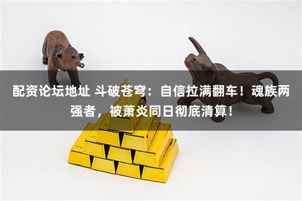 配资论坛地址 斗破苍穹：自信拉满翻车！魂族两强者，被萧炎同日彻底清算！