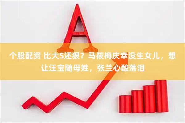 个股配资 比大S还狠？马筱梅庆幸没生女儿，想让汪宝随母姓，张兰心酸落泪