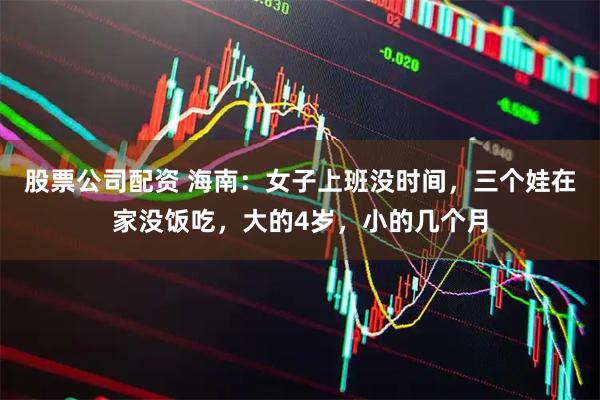 股票公司配资 海南：女子上班没时间，三个娃在家没饭吃，大的4岁，小的几个月