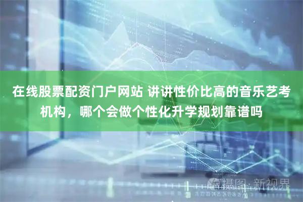 在线股票配资门户网站 讲讲性价比高的音乐艺考机构，哪个会做个性化升学规划靠谱吗