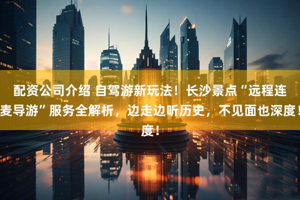 配资公司介绍 自驾游新玩法！长沙景点“远程连麦导游”服务全解析，边走边听历史，不见面也深度！