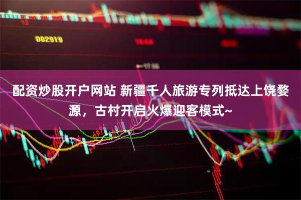 配资炒股开户网站 新疆千人旅游专列抵达上饶婺源，古村开启火爆迎客模式~