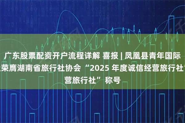 广东股票配资开户流程详解 喜报 | 凤凰县青年国际旅行社荣膺湖南省旅行社协会 “2025 年度诚信经营旅行社” 称号