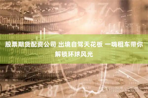 股票期货配资公司 出境自驾天花板 一嗨租车带你解锁环球风光