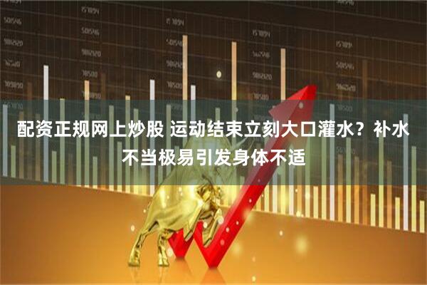 配资正规网上炒股 运动结束立刻大口灌水？补水不当极易引发身体不适