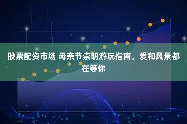 股票配资市场 母亲节崇明游玩指南，爱和风景都在等你
