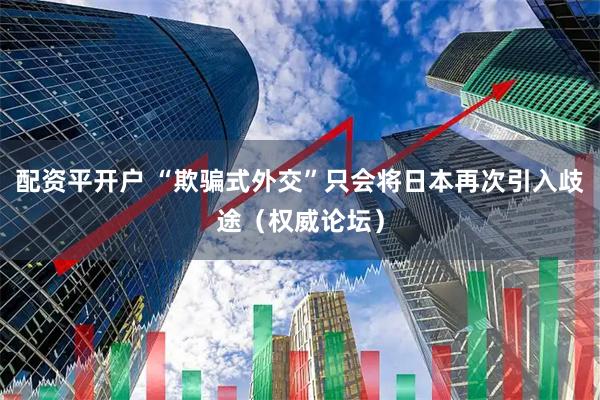 配资平开户 “欺骗式外交”只会将日本再次引入歧途（权威论坛）