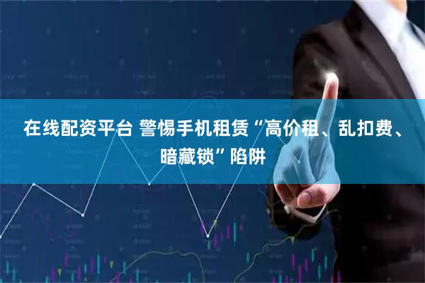 在线配资平台 警惕手机租赁“高价租、乱扣费、暗藏锁”陷阱