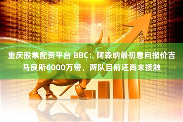 重庆股票配资平台 BBC：阿森纳最初意向报价吉马良斯6000万镑，两队目前还尚未接触