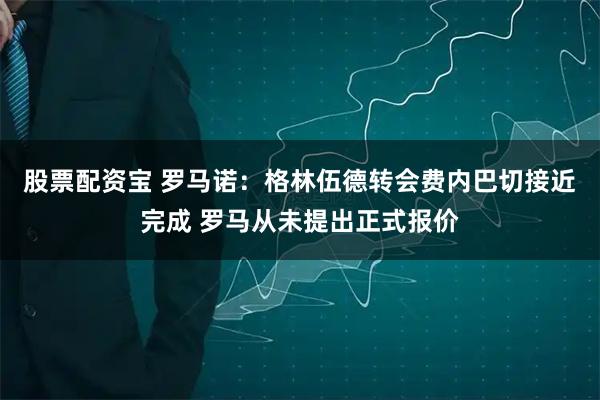 股票配资宝 罗马诺：格林伍德转会费内巴切接近完成 罗马从未提出正式报价