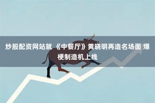 炒股配资网站就 《中餐厅》黄晓明再造名场面 爆梗制造机上线
